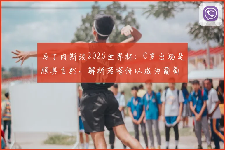 马丁内斯谈2026世界杯：C罗出场是顺其自然，解析若塔何以成为葡萄牙队的真正精神核心