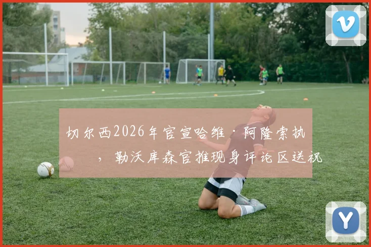 切尔西2026年官宣哈维·阿隆索执教,勒沃库森官推现身评论区送祝福,双方渊源与执教前景深度解读